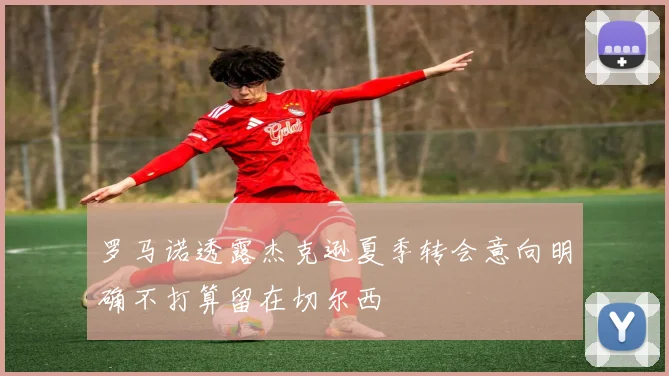 罗马诺透露杰克逊夏季转会意向明确不打算留在切尔西