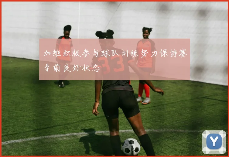 加维积极参与球队训练努力保持赛季前良好状态