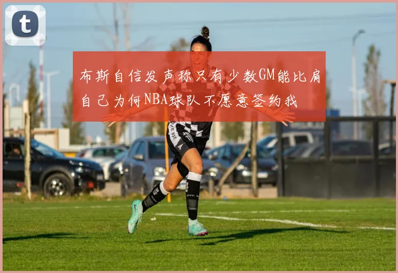 布斯自信发声称只有少数GM能比肩自己为何NBA球队不愿意签约我