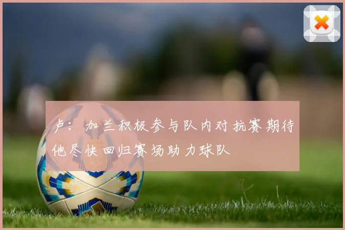 卢：加兰积极参与队内对抗赛期待他尽快回归赛场助力球队