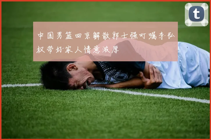 中国男篮回京解散郭士强叮嘱李弘权带好家人情意浓厚