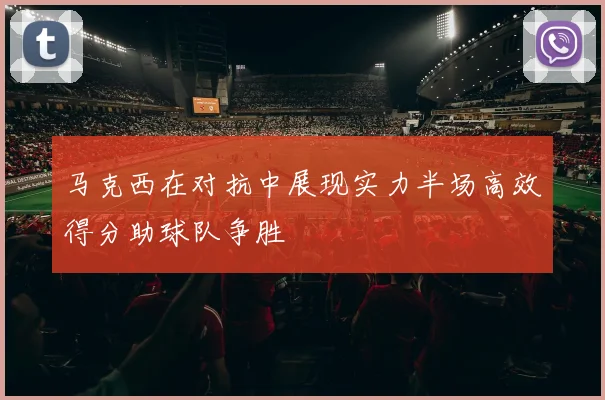 马克西在对抗中展现实力半场高效得分助球队争胜