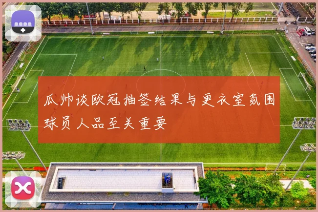 瓜帅谈欧冠抽签结果与更衣室氛围球员人品至关重要