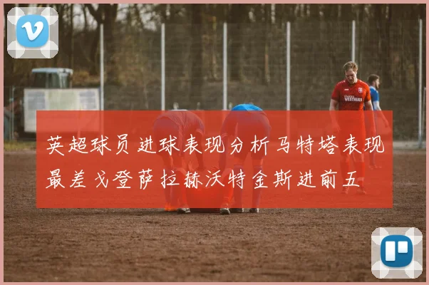 英超球员进球表现分析马特塔表现最差戈登萨拉赫沃特金斯进前五
