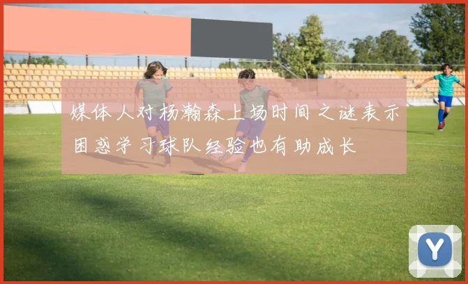 媒体人对杨瀚森上场时间之谜表示困惑学习球队经验也有助成长