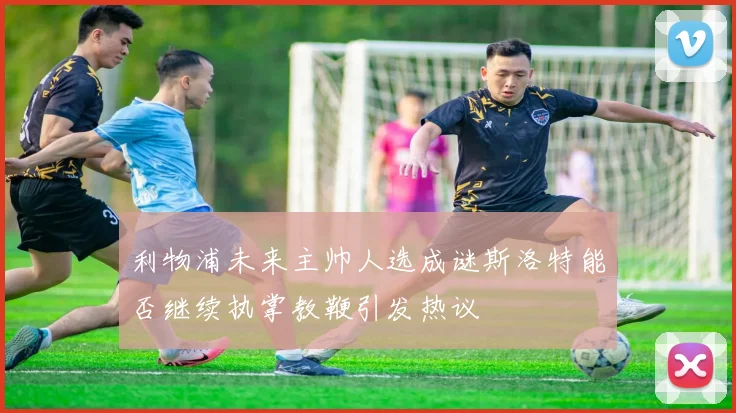 利物浦未来主帅人选成谜斯洛特能否继续执掌教鞭引发热议