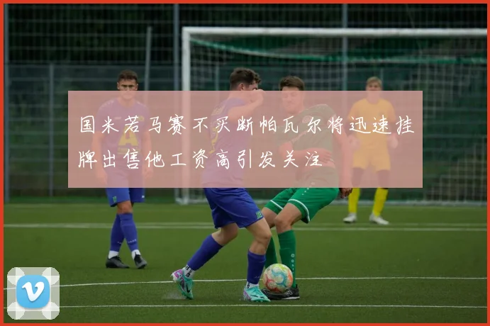 国米若马赛不买断帕瓦尔将迅速挂牌出售他工资高引发关注