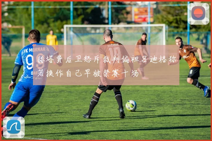 赫塔费后卫怒斥裁判偏袒吕迪格称若换作自己早被禁赛十场