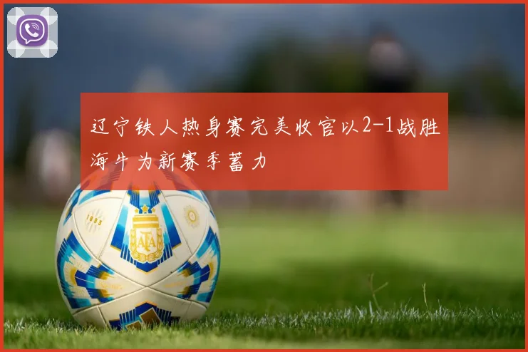 辽宁铁人热身赛完美收官以2-1战胜海牛为新赛季蓄力