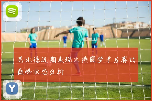 恩比德近期表现火热圆梦季后赛的巅峰状态分析