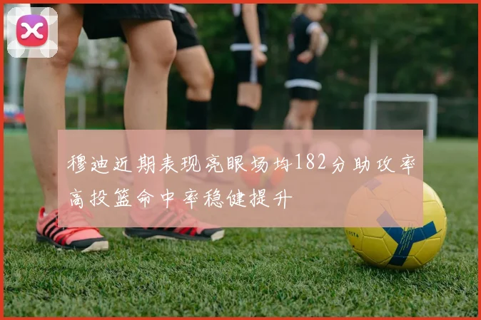 穆迪近期表现亮眼场均182分助攻率高投篮命中率稳健提升