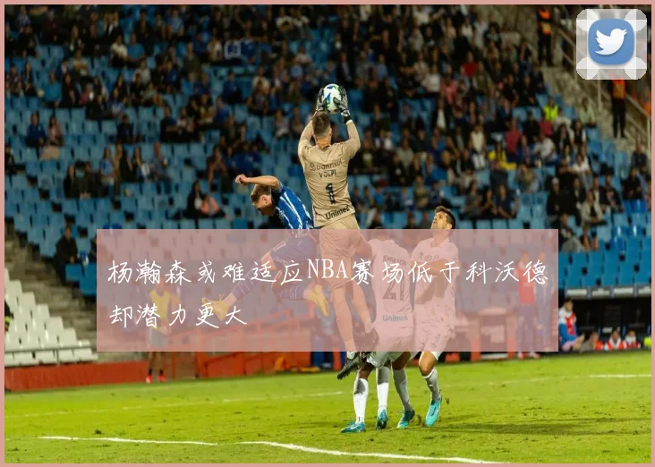 杨瀚森或难适应NBA赛场低于科沃德却潜力更大