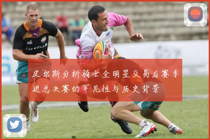 皮尔斯分析骑士全明星交易后赛季进总决赛的罕见性与历史背景