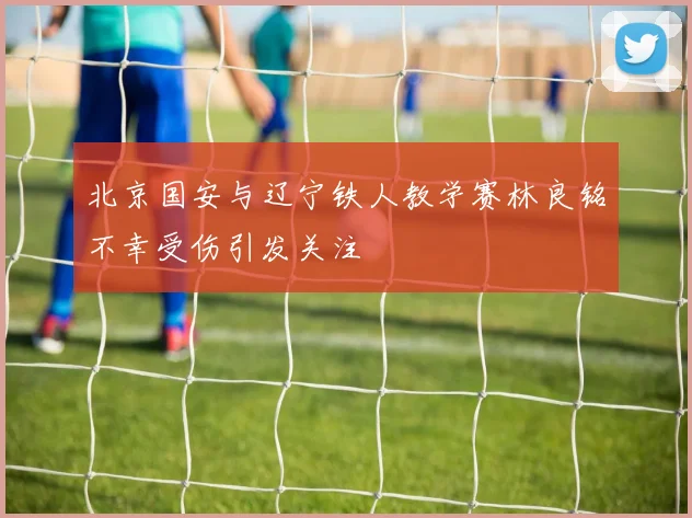 北京国安与辽宁铁人教学赛林良铭不幸受伤引发关注